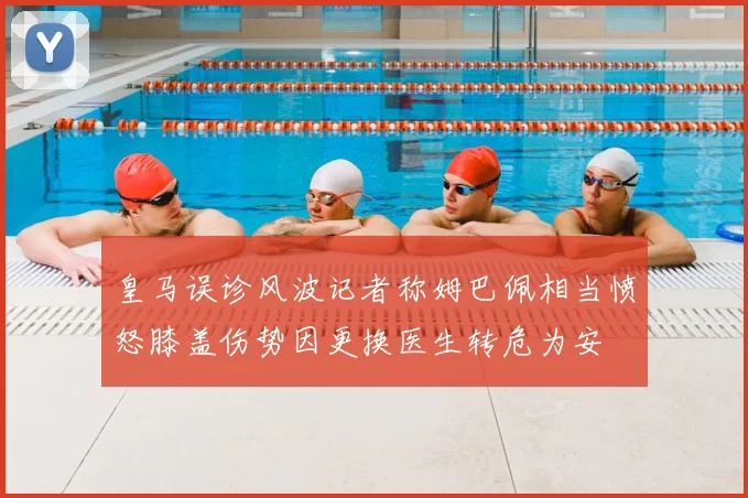 皇马误诊风波记者称姆巴佩相当愤怒膝盖伤势因更换医生转危为安