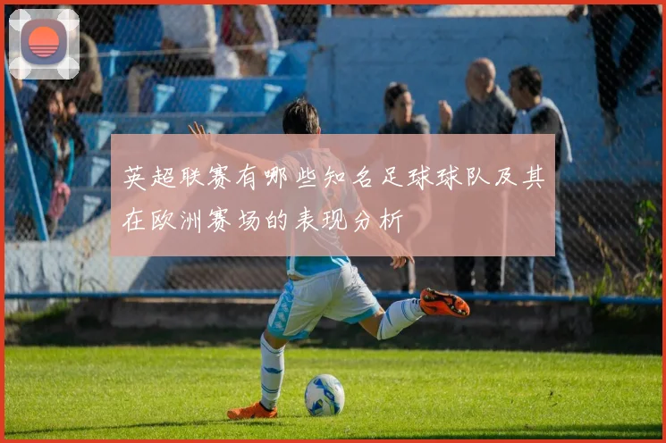 英超联赛有哪些知名足球球队及其在欧洲赛场的表现分析